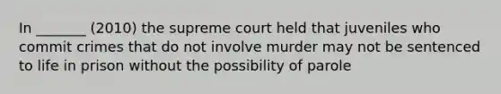 In _______ (2010) the supreme court held that juveniles who commit crimes that do not involve murder may not be sentenced to life in prison without the possibility of parole