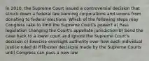 In 2010, the Supreme Court issued a controversial decision that struck down a federal law banning corporations and unions from donating to federal elections. Which of the following steps may Congress take to limit the Supreme Court's power? a) Pass legislation changing the Court's appellate jurisdiction b) Send the case back to a lower court and ignore the Supreme Court's decision c) Exercise oversight authority over how each individual justice ruled d) Filibuster decisions made by the Supreme Courts until Congress can pass a new law