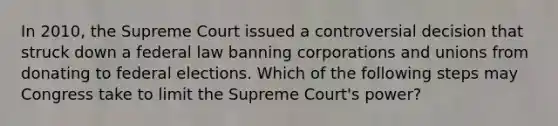 In 2010, the Supreme Court issued a controversial decision that struck down a federal law banning corporations and unions from donating to federal elections. Which of the following steps may Congress take to limit the Supreme Court's power?