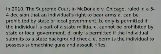 In 2010, The Supreme Court in McDonald v. Chicago, ruled in a 5-4 decision that an individual's right to bear arms a. can be prohibited by state or local government. b. only is permitted if the individual is part of a state militia. c. cannot be prohibited by state or local government. d. only is permitted if the individual submits to a state background check. e. permits the individual to possess submachine guns and assault rifles.