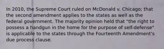 In 2010, the Supreme Court ruled on McDonald v. Chicago; that the second amendment applies to the states as well as the federal government. The majority opinion held that "the right to possess a handgun in the home for the purpose of self-defense" is applicable to the states through the Fourteenth Amendment's due process clause.