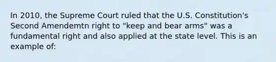 In 2010, the Supreme Court ruled that the U.S. Constitution's Second Amendemtn right to "keep and bear arms" was a fundamental right and also applied at the state level. This is an example of: