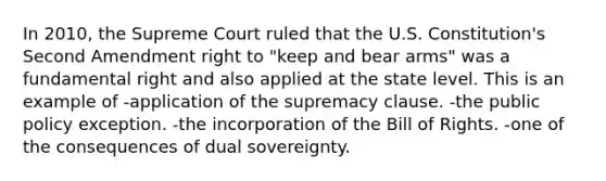 In 2010, the Supreme Court ruled that the U.S. Constitution's Second Amendment right to "keep and bear arms" was a fundamental right and also applied at the state level. This is an example of -application of the supremacy clause. -the public policy exception. -the incorporation of the Bill of Rights. -one of the consequences of dual sovereignty.