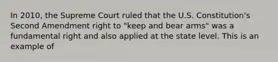 In 2010, the Supreme Court ruled that the U.S. Constitution's Second Amendment right to "keep and bear arms" was a fundamental right and also applied at the state level. This is an example of