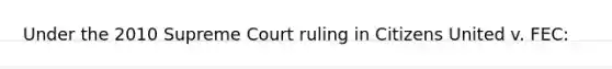 Under the 2010 Supreme Court ruling in Citizens United v. FEC: