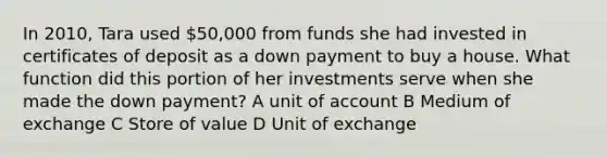 In 2010, Tara used 50,000 from funds she had invested in certificates of deposit as a down payment to buy a house. What function did this portion of her investments serve when she made the down payment? A unit of account B Medium of exchange C Store of value D Unit of exchange