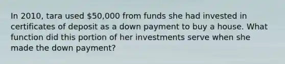 In 2010, tara used 50,000 from funds she had invested in certificates of deposit as a down payment to buy a house. What function did this portion of her investments serve when she made the down payment?