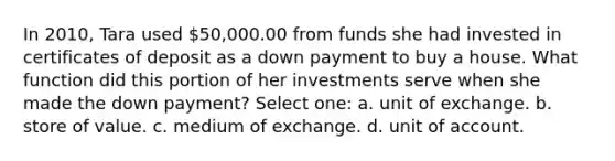 In 2010, Tara used 50,000.00 from funds she had invested in certificates of deposit as a down payment to buy a house. What function did this portion of her investments serve when she made the down payment? Select one: a. unit of exchange. b. store of value. c. medium of exchange. d. unit of account.