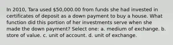 In 2010, Tara used 50,000.00 from funds she had invested in certificates of deposit as a down payment to buy a house. What function did this portion of her investments serve when she made the down payment? Select one: a. medium of exchange. b. store of value. c. unit of account. d. unit of exchange.