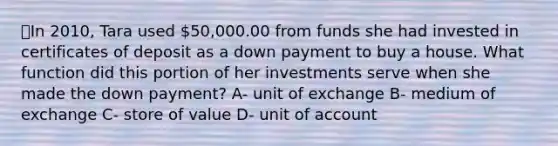 ⭐️In 2010, Tara used 50,000.00 from funds she had invested in certificates of deposit as a down payment to buy a house. What function did this portion of her investments serve when she made the down payment? A- unit of exchange B- medium of exchange C- store of value D- unit of account