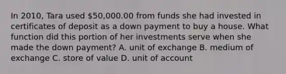 In 2010, Tara used 50,000.00 from funds she had invested in certificates of deposit as a down payment to buy a house. What function did this portion of her investments serve when she made the down payment? A. unit of exchange B. medium of exchange C. store of value D. unit of account