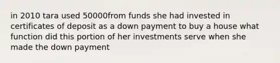 in 2010 tara used 50000from funds she had invested in certificates of deposit as a down payment to buy a house what function did this portion of her investments serve when she made the down payment