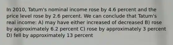 In 2010, Tatum's nominal income rose by 4.6 percent and the price level rose by 2.6 percent. We can conclude that Tatum's real income: A) may have either increased of decreased B) rose by approximately 6.2 percent C) rose by approximately 3 percent D) fell by approximately 13 percent