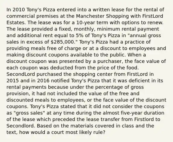 In 2010 Tony's Pizza entered into a written lease for the rental of commercial premises at the Manchester Shopping with FirstLord Estates. The lease was for a 10-year term with options to renew. The lease provided a fixed, monthly, minimum rental payment and additional rent equal to 5% of Tony's Pizza in "annual gross sales in excess of 285,000." Tony's Pizza had a practice of providing meals free of charge or at a discount to employees and making discount coupons available to the public. When a discount coupon was presented by a purchaser, the face value of each coupon was deducted from the price of the food. SecondLord purchased the shopping center from FirstLord in 2015 and in 2016 notified Tony's Pizza that it was deficient in its rental payments because under the percentage of gross provision, it had not included the value of the free and discounted meals to employees, or the face value of the discount coupons. Tony's Pizza stated that it did not consider the coupons as "gross sales" at any time during the almost five-year duration of the lease which preceded the lease transfer from Firstlord to Secondlord. Based on the materials covered in class and the text, how would a court most likely rule?