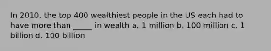 In 2010, the top 400 wealthiest people in the US each had to have more than _____ in wealth a. 1 million b. 100 million c. 1 billion d. 100 billion