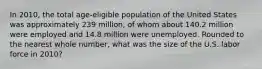 In 2010, the total age-eligible population of the United States was approximately 239 million, of whom about 140.2 million were employed and 14.8 million were unemployed. Rounded to the nearest whole number, what was the size of the U.S. labor force in 2010?