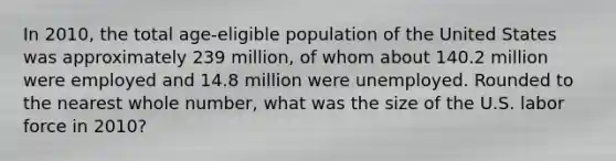 In 2010, the total age-eligible population of the United States was approximately 239 million, of whom about 140.2 million were employed and 14.8 million were unemployed. Rounded to the nearest whole number, what was the size of the U.S. labor force in 2010?