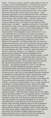 [2010] - The Treasury made a direction under Article 4 of the TO in respect of some of the appellants, on the basis the treasury had reasonable grounds to suspect they were persons who facilitated the commission of terrorism (based on 1373). They had their assets frozen and were denied access to their assets. Told it was not possible to give them further details. - Other appellants appeared on the consolidated list (1267 committee), and were informed they were a designated person by virtue of article 3(1)(b) of the Al-Qaida Order → had their assets frozen automatically - The permanent freezing of their economic resources deprived them of funding; the first effect of these orders being "civil death". - Appellants claimed the TO and AQO exceeded the scope of the authority delegated to the executive Provisions in question: - section 1 of the United Nations Act 1946 (an instance of delegated legislation) Issue with the UK's implementation of tis obligations under 1267 and 1373: - the most legitimate way of imposing such burdens on people is through primary legislation with input from various groups and public scrutiny - Orders in Council were the entire domain of the legislation, with no opportunity to debate the merits of the details of the measures - Lord Hope noted other countries had implemented these Security Council resolutions through primary legislation Issue before the court: - Whether the TO and AQO were within the scope of the authority conferred by section 1 of the United Nations Act 1946? - Section 1 allows the making of orders in council as "necessary" or "expedient". Did these general words empower the authority delegated to the executive? Held Lord Hope: - we must interpret section 1 in light of the principle of legality - fundamental rights could only be overridden by express language or necessary implication. The general wording of section 1 of the 1946 Act did not empower the executive to override the fundamental rights of the individual. - the systems provided for in the TO and AQO are draconian and raise fundamental questions about the relationship between Parliament and the executive. - TO: 1373 was NOT phrased in terms of reasonable suspicion so that, by introducing such a test, the TO went beyond what was necessary or expedient to comply with the relevant requirements of the Resolution. Section 1 only allows order which are a faithful translation of what the security council provides. Accordingly, the TO was ultra vires by the powers conferred by section 1 of the 1946 Act, and hence invalid (quashed). This is a clear example of an attempt to adversely affect the basic rights of the citizen without the clear authority of Parliament, a process condemned in R v Secretary of State for the Home Department [1998] "fundamental rights cannot be overridden by general or ambiguous words" - AQO: lord Hope invoked common law rights; right to peaceful enjoyment of ones property (Entick v Carrington (1765)) and right to access a court. The AQO was a faithful translation of what the 1267 Resolution required. However, the AQO, giving effect to the regime mandated by the sanctions committee which made NO provision for basic procedural fairness, deprived those designed under it of the fundamental right of access to an effective judicial remedy by which their listing could be reviewed. Accordingly, section 3(1)(b) AQO was ultra vires by the powers conferred by section 1 of the 1946 Act, and invalid. The principle of legality requires the power to impose restrictions such as those that flow from designation under the AQO should be subject to judicial review.