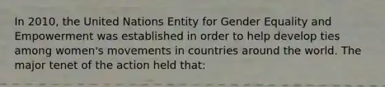 In 2010, the United Nations Entity for Gender Equality and Empowerment was established in order to help develop ties among women's movements in countries around the world. The major tenet of the action held that: