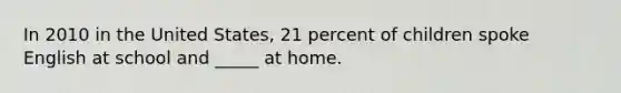 In 2010 in the United States, 21 percent of children spoke English at school and _____ at home.