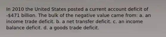 In 2010 the United States posted a current account deficit of -471 billion. The bulk of the negative value came from: a. an income trade deficit. b. a net transfer deficit. c. an income balance deficit. d. a goods trade deficit.