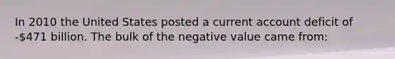 In 2010 the United States posted a current account deficit of -471 billion. The bulk of the negative value came from: