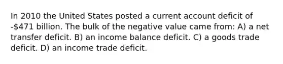 In 2010 the United States posted a current account deficit of -471 billion. The bulk of the negative value came from: A) a net transfer deficit. B) an income balance deficit. C) a goods trade deficit. D) an income trade deficit.