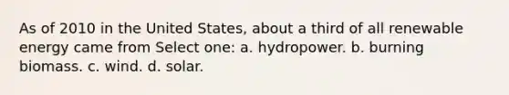 As of 2010 in the United States, about a third of all renewable energy came from Select one: a. hydropower. b. burning biomass. c. wind. d. solar.