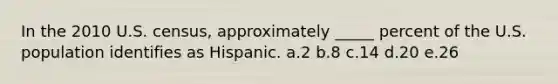 In the 2010 U.S. census, approximately _____ percent of the U.S. population identifies as Hispanic. a.2 b.8 c.14 d.20 e.26