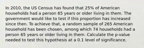 In 2010, the US Census has found that 25% of American households had a person 65 years or older living in them. The government would like to test if this proportion has increased since then. To achieve that, a random sample of 265 American household has been chosen, among which 74 households had a person 65 years or older living in them. Calculate the p-value needed to test this hypothesis at a 0.1 level of significance.