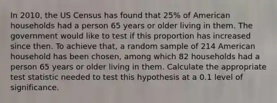 In 2010, the US Census has found that 25% of American households had a person 65 years or older living in them. The government would like to test if this proportion has increased since then. To achieve that, a random sample of 214 American household has been chosen, among which 82 households had a person 65 years or older living in them. Calculate the appropriate test statistic needed to test this hypothesis at a 0.1 level of significance.