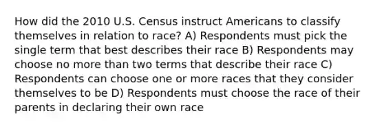 How did the 2010 U.S. Census instruct Americans to classify themselves in relation to race? A) Respondents must pick the single term that best describes their race B) Respondents may choose no more than two terms that describe their race C) Respondents can choose one or more races that they consider themselves to be D) Respondents must choose the race of their parents in declaring their own race