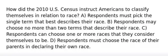 How did the 2010 U.S. Census instruct Americans to classify themselves in relation to race? A) Respondents must pick the single term that best describes their race. B) Respondents may choose no more than two terms that describe their race. C) Respondents can choose one or more races that they consider themselves to be. D) Respondents must choose the race of their parents in declaring their own race.