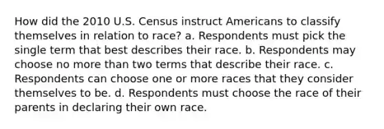 How did the 2010 U.S. Census instruct Americans to classify themselves in relation to race? a. Respondents must pick the single term that best describes their race. b. Respondents may choose no more than two terms that describe their race. c. Respondents can choose one or more races that they consider themselves to be. d. Respondents must choose the race of their parents in declaring their own race.