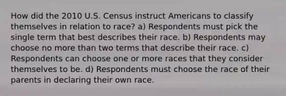 How did the 2010 U.S. Census instruct Americans to classify themselves in relation to race? a) Respondents must pick the single term that best describes their race. b) Respondents may choose no more than two terms that describe their race. c) Respondents can choose one or more races that they consider themselves to be. d) Respondents must choose the race of their parents in declaring their own race.