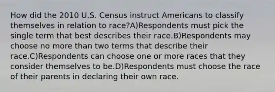 How did the 2010 U.S. Census instruct Americans to classify themselves in relation to race?A)Respondents must pick the single term that best describes their race.B)Respondents may choose no more than two terms that describe their race.C)Respondents can choose one or more races that they consider themselves to be.D)Respondents must choose the race of their parents in declaring their own race.