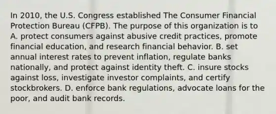 In 2010, the U.S. Congress established The Consumer Financial Protection Bureau (CFPB). The purpose of this organization is to A. protect consumers against abusive credit practices, promote financial education, and research financial behavior. B. set annual interest rates to prevent inflation, regulate banks nationally, and protect against identity theft. C. insure stocks against loss, investigate investor complaints, and certify stockbrokers. D. enforce bank regulations, advocate loans for the poor, and audit bank records.