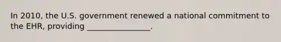 In 2010, the U.S. government renewed a national commitment to the EHR, providing ________________.