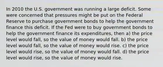 In 2010 the U.S. government was running a large deficit. Some were concerned that pressures might be put on the Federal Reserve to purchase government bonds to help the government finance this deficit. If the Fed were to buy government bonds to help the government finance its expenditures, then a) the price level would fall, so the value of money would fall. b) the price level would fall, so the value of money would rise. c) the price level would rise, so the value of money would fall. d) the price level would rise, so the value of money would rise.