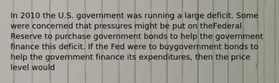 In 2010 the U.S. government was running a large deficit. Some were concerned that pressures might be put on theFederal Reserve to purchase government bonds to help the government finance this deficit. If the Fed were to buygovernment bonds to help the government finance its expenditures, then the price level would