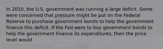 In 2010, the U.S. government was running a large deficit. Some were concerned that pressure might be put on the Federal Reserve to purchase government bonds to help the government finance this deficit. If the Fed were to buy government bonds to help the government finance its expenditures, then the price level would