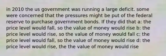 in 2010 the us government was running a large deficit. some were concerned that the pressures might be put of the federal reserve to purchase government bonds. If they did that a: the price level would fall, so the value of money would rise b: the price level would rise, so the value of money would fall c: the price level would fall, so the value of money would rise d: the price level would rise, the the value of money would rise