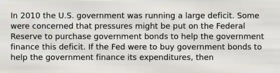 In 2010 the U.S. government was running a large deficit. Some were concerned that pressures might be put on the Federal Reserve to purchase government bonds to help the government finance this deficit. If the Fed were to buy government bonds to help the government finance its expenditures, then