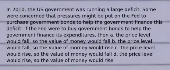 In 2010, the US government was running a large deficit. Some were concerned that pressures might be put on the Fed to purchase government bonds to help the government finance this deficit. If the Fed were to buy government bonds to help the government finance its expenditures, then a. the price level would fall, so the value of money would fall b. the price level would fall, so the value of momey would rise c. the price level would rise, so the value of money would fall d. the price level would rise, so the value of money would rise