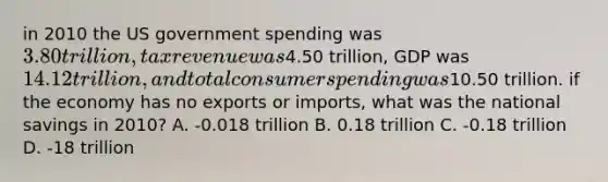 in 2010 the US government spending was 3.80 trillion, tax revenue was4.50 trillion, GDP was 14.12 trillion, and total consumer spending was10.50 trillion. if the economy has no exports or imports, what was the national savings in 2010? A. -0.018 trillion B. 0.18 trillion C. -0.18 trillion D. -18 trillion