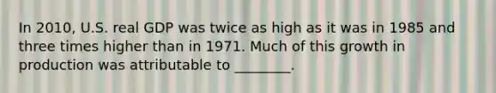 In 2010, U.S. real GDP was twice as high as it was in 1985 and three times higher than in 1971. Much of this growth in production was attributable to ________.