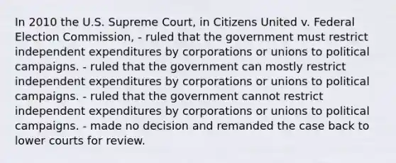 In 2010 the U.S. Supreme Court, in Citizens United v. Federal Election Commission, - ruled that the government must restrict independent expenditures by corporations or unions to political campaigns. - ruled that the government can mostly restrict independent expenditures by corporations or unions to political campaigns. - ruled that the government cannot restrict independent expenditures by corporations or unions to political campaigns. - made no decision and remanded the case back to lower courts for review.