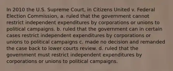 In 2010 the U.S. Supreme Court, in Citizens United v. Federal Election Commission, a. ruled that the government cannot restrict independent expenditures by corporations or unions to political campaigns. b. ruled that the government can in certain cases restrict independent expenditures by corporations or unions to political campaigns c. made no decision and remanded the case back to lower courts review. d. ruled that the government must restrict independent expenditures by corporations or unions to political campaigns.