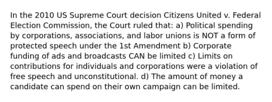 In the 2010 US Supreme Court decision Citizens United v. Federal Election Commission, the Court ruled that: a) Political spending by corporations, associations, and labor unions is NOT a form of protected speech under the 1st Amendment b) Corporate funding of ads and broadcasts CAN be limited c) Limits on contributions for individuals and corporations were a violation of free speech and unconstitutional. d) The amount of money a candidate can spend on their own campaign can be limited.