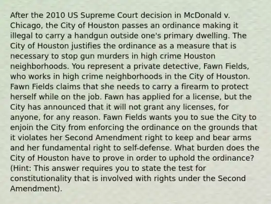 After the 2010 US Supreme Court decision in McDonald v. Chicago, the City of Houston passes an ordinance making it illegal to carry a handgun outside one's primary dwelling. The City of Houston justifies the ordinance as a measure that is necessary to stop gun murders in high crime Houston neighborhoods. You represent a private detective, Fawn Fields, who works in high crime neighborhoods in the City of Houston. Fawn Fields claims that she needs to carry a firearm to protect herself while on the job. Fawn has applied for a license, but the City has announced that it will not grant any licenses, for anyone, for any reason. Fawn Fields wants you to sue the City to enjoin the City from enforcing the ordinance on the grounds that it violates her Second Amendment right to keep and bear arms and her fundamental right to self-defense. What burden does the City of Houston have to prove in order to uphold the ordinance? (Hint: This answer requires you to state the test for constitutionality that is involved with rights under the Second Amendment).